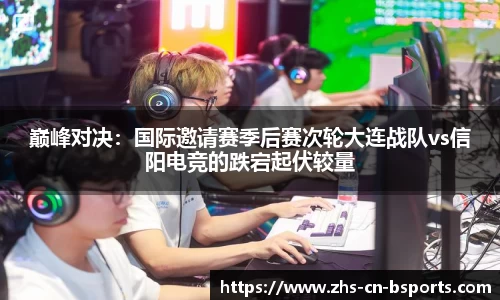 巅峰对决:国际邀请赛季后赛次轮大连战队vs信阳电竞的跌宕起伏较量